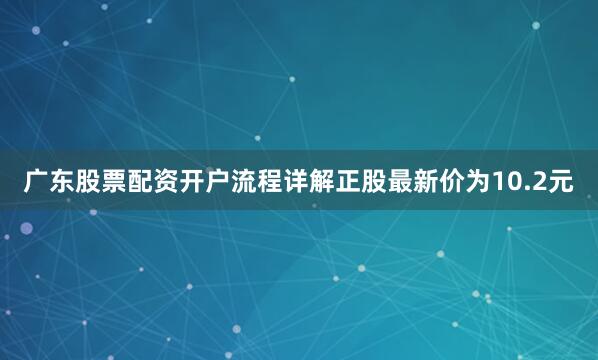 广东股票配资开户流程详解正股最新价为10.2元