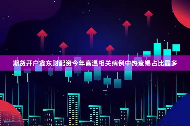 期货开户鑫东财配资今年高温相关病例中热衰竭占比最多