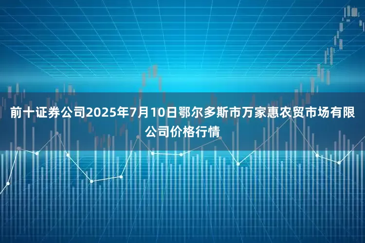 前十证券公司2025年7月10日鄂尔多斯市万家惠农贸市场有限公司价格行情