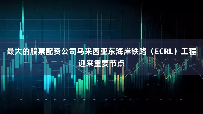 最大的股票配资公司马来西亚东海岸铁路（ECRL）工程迎来重要节点
