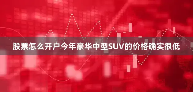 股票怎么开户今年豪华中型SUV的价格确实很低