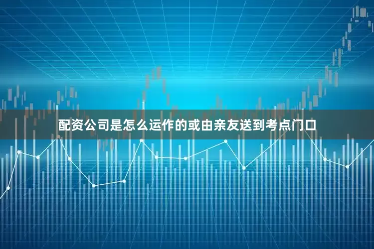 配资公司是怎么运作的或由亲友送到考点门口