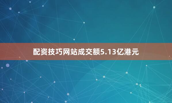 配资技巧网站成交额5.13亿港元