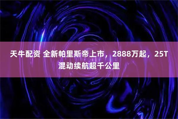 天牛配资 全新帕里斯帝上市，2888万起，25T混动续航超千公里