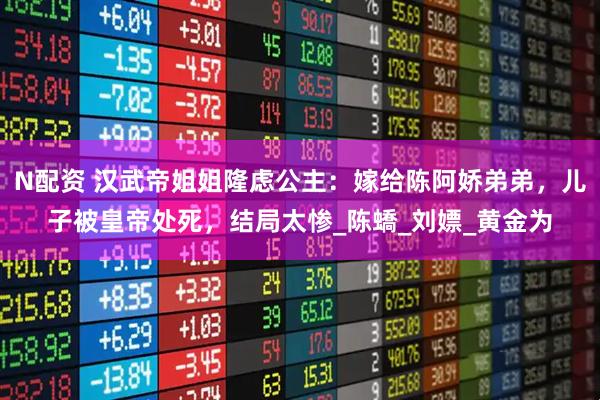 N配资 汉武帝姐姐隆虑公主：嫁给陈阿娇弟弟，儿子被皇帝处死，结局太惨_陈蟜_刘嫖_黄金为