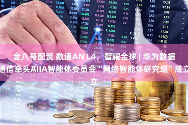 金八号配资 数通AN L4，智耀全球 | 华为数据通信牵头AIIA智能体委员会“网络智能体研究组”成立