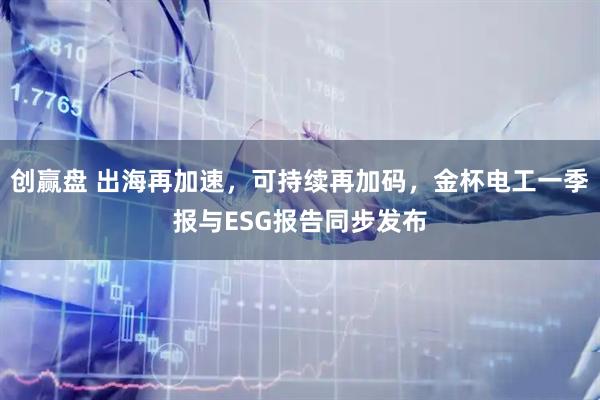 创赢盘 出海再加速，可持续再加码，金杯电工一季报与ESG报告同步发布