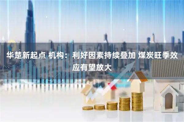 华楚新起点 机构：利好因素持续叠加 煤炭旺季效应有望放大