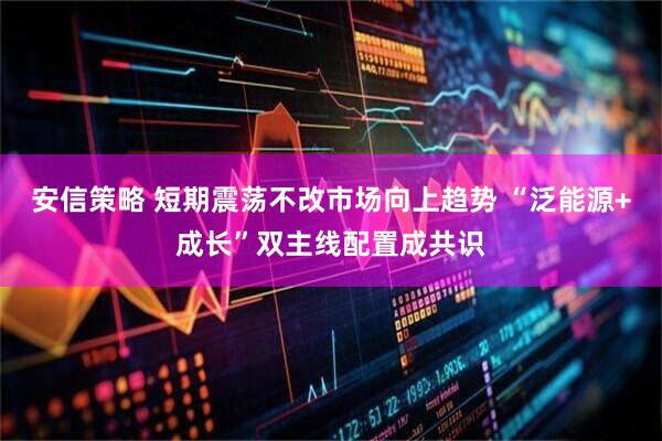 安信策略 短期震荡不改市场向上趋势 “泛能源+成长”双主线配置成共识