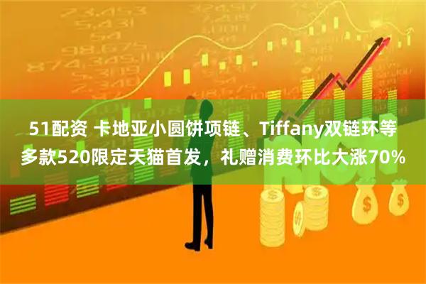 51配资 卡地亚小圆饼项链、Tiffany双链环等多款520限定天猫首发，礼赠消费环比大涨70%