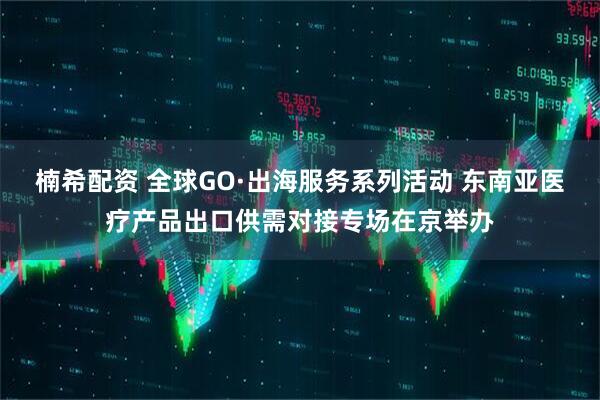 楠希配资 全球GO·出海服务系列活动 东南亚医疗产品出口供需对接专场在京举办