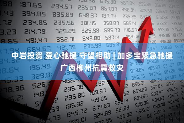 中岩投资 爱心驰援 守望相助 | 加多宝紧急驰援广西柳州抗震救灾