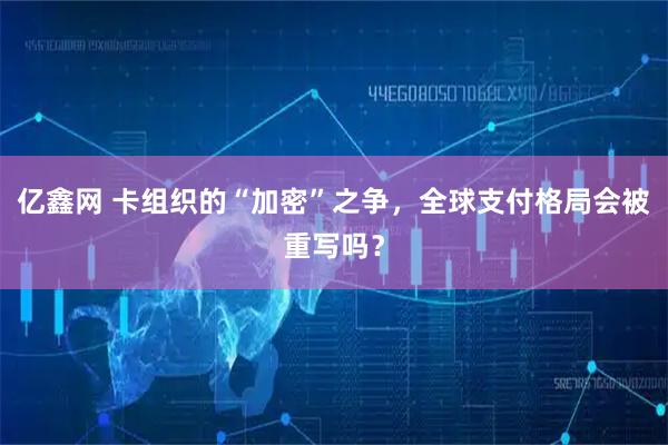 亿鑫网 卡组织的“加密”之争，全球支付格局会被重写吗？