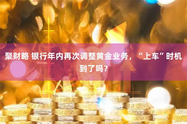 聚财略 银行年内再次调整黄金业务，“上车”时机到了吗？