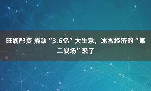 旺润配资 撬动“3.6亿”大生意，冰雪经济的“第二战场”来了