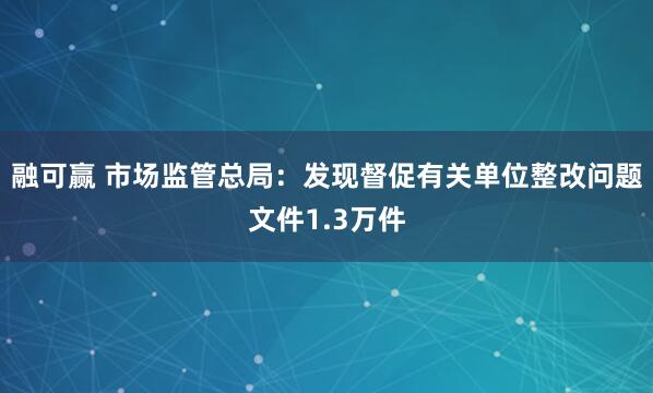 融可赢 市场监管总局：发现督促有关单位整改问题文件1.3万件