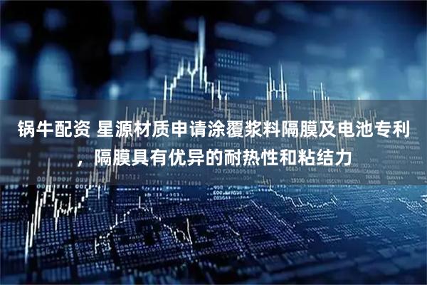 锅牛配资 星源材质申请涂覆浆料隔膜及电池专利，隔膜具有优异的耐热性和粘结力