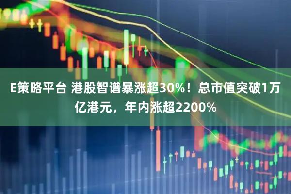 E策略平台 港股智谱暴涨超30%！总市值突破1万亿港元，年内涨超2200%