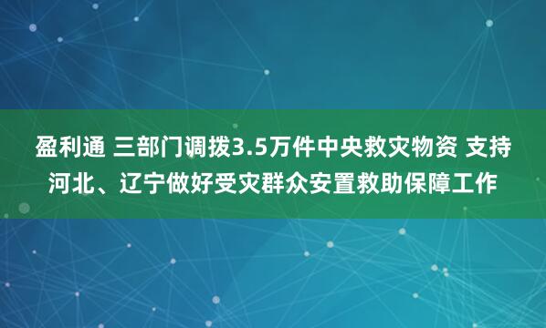 盈利通 三部门调拨3.5万件中央救灾物资 支持河北、辽宁做好受灾群众安置救助保障工作