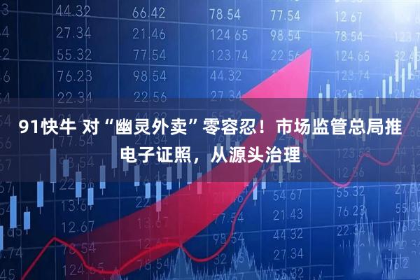 91快牛 对“幽灵外卖”零容忍！市场监管总局推电子证照，从源头治理