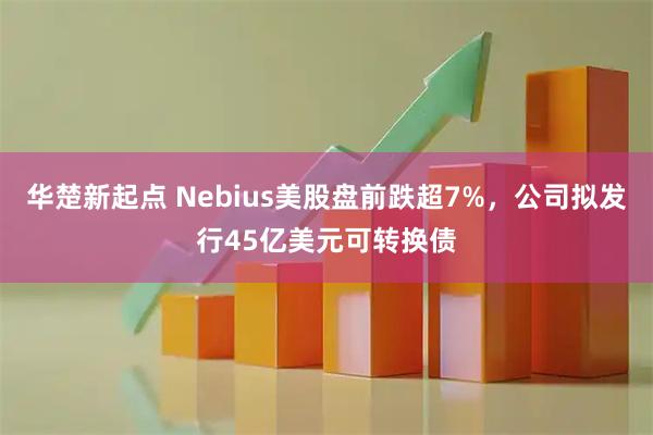 华楚新起点 Nebius美股盘前跌超7%，公司拟发行45亿美元可转换债