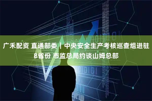 广禾配资 直通部委｜中央安全生产考核巡查组进驻8省份 市监总局约谈山姆总部