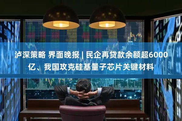 泸深策略 界面晚报 | 民企再贷款余额超6000亿、我国攻克硅基量子芯片关键材料